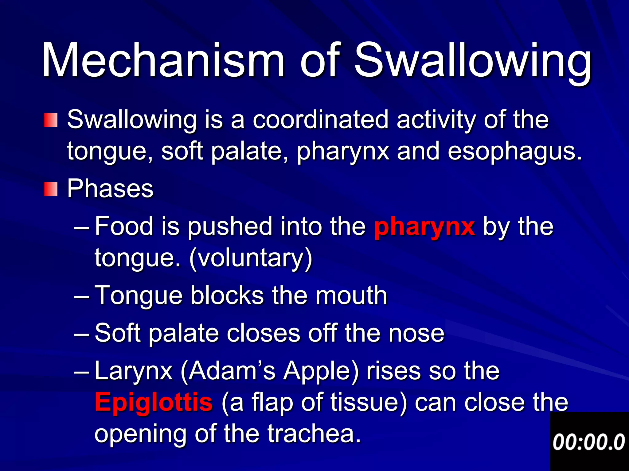 Mechanism of Swallowing
 Swallowing is a coordinated activity of the
 tongue, soft palate, pharynx and esophagus.
 Phases
  – Food is pushed into the pharynx by the
    tongue. (voluntary)
  – Tongue blocks the mouth
  – Soft palate closes off the nose
  – Larynx (Adam’s Apple) rises so the
    Epiglottis (a flap of tissue) can close the
    opening of the trachea.
 