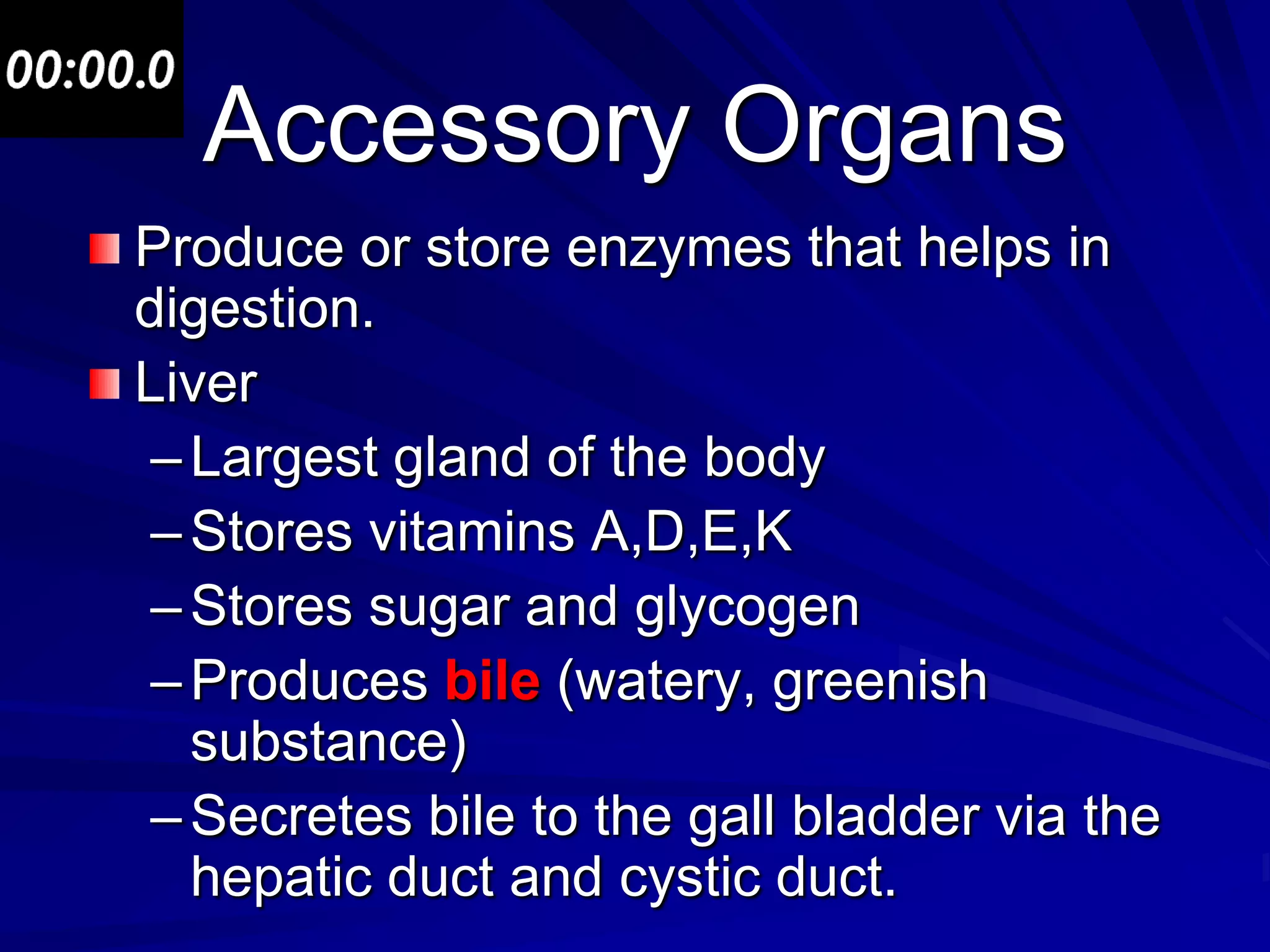 Accessory Organs
Produce or store enzymes that helps in
digestion.
Liver
 – Largest gland of the body
 – Stores vitamins A,D,E,K
 – Stores sugar and glycogen
 – Produces bile (watery, greenish
   substance)
 – Secretes bile to the gall bladder via the
   hepatic duct and cystic duct.
 