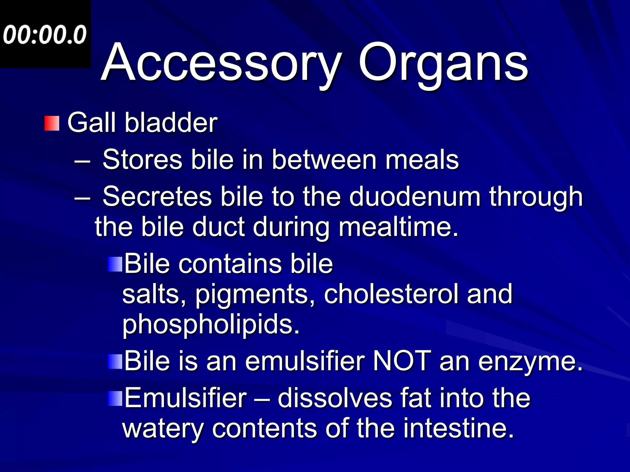 Accessory Organs
Gall bladder
– Stores bile in between meals
– Secretes bile to the duodenum through
 the bile duct during mealtime.
     Bile contains bile
     salts, pigments, cholesterol and
     phospholipids.
     Bile is an emulsifier NOT an enzyme.
     Emulsifier – dissolves fat into the
     watery contents of the intestine.
 