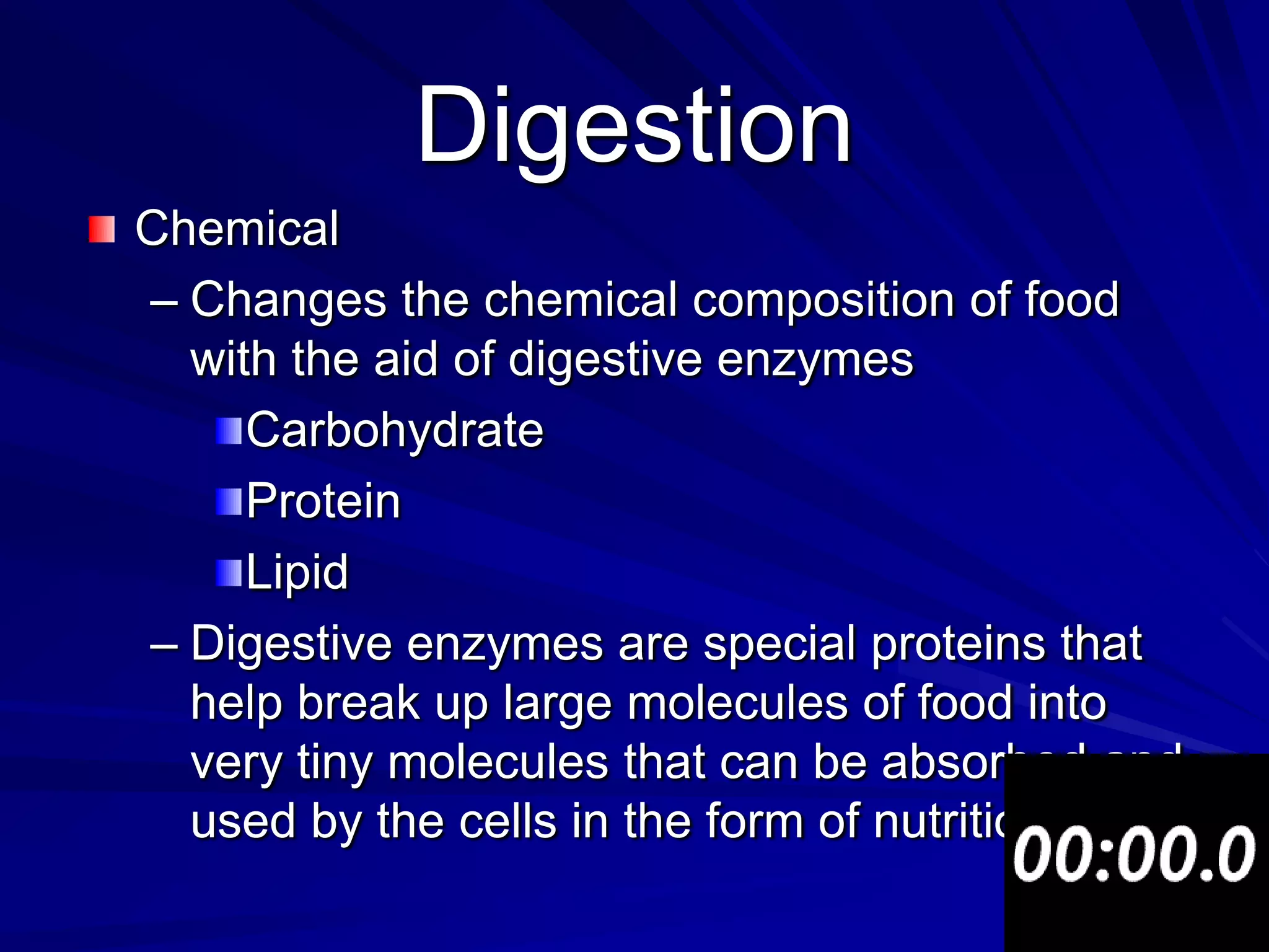 Digestion
Chemical
– Changes the chemical composition of food
  with the aid of digestive enzymes
     Carbohydrate
     Protein
     Lipid
– Digestive enzymes are special proteins that
  help break up large molecules of food into
  very tiny molecules that can be absorbed and
  used by the cells in the form of nutrition.
 