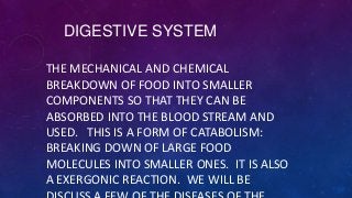 DIGESTIVE SYSTEM
THE MECHANICAL AND CHEMICAL
BREAKDOWN OF FOOD INTO SMALLER
COMPONENTS SO THAT THEY CAN BE
ABSORBED INTO THE BLOOD STREAM AND
USED. THIS IS A FORM OF CATABOLISM:
BREAKING DOWN OF LARGE FOOD
MOLECULES INTO SMALLER ONES. IT IS ALSO
A EXERGONIC REACTION. WE WILL BE
 