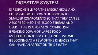 DIGESTIVE SYSTEM
IS RESPONSIBLE FOR THE MECHANICAL AND
CHEMICAL BREAKDOWN OF FOOD INTO
SMALLER COMPONENTS SO THAT THEY CAN BE
ABSORBED INTO THE BLOOD STREAM AND
USED. THIS IS A FORM OF CATABOLISM:
BREAKING DOWN OF LARGE FOOD
MOLECULES INTO SMALLER ONES. WE WILL
BE LOOKING AT A FEW OF THE DISEASES THAT
CAN HAVE AN AFFECT ON THIS SYSTEM.
 