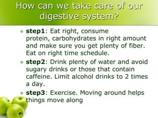 How can we take care of our
digestive system?
 step1: Eat right, consume
protein, carbohydrates in right amount
and make sure you get plenty of fiber.
Eat on right time schedule.
 step2: Drink plenty of water and avoid
sugary drinks or those that contain
caffeine. Limit alcohol drinks to 2 times
a day.
 step3: Exercise. Moving around helps
things move along
 
