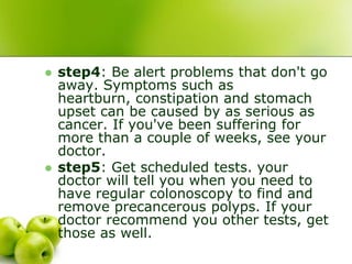  step4: Be alert problems that don't go
away. Symptoms such as
heartburn, constipation and stomach
upset can be caused by as serious as
cancer. If you've been suffering for
more than a couple of weeks, see your
doctor.
 step5: Get scheduled tests. your
doctor will tell you when you need to
have regular colonoscopy to find and
remove precancerous polyps. If your
doctor recommend you other tests, get
those as well.
 