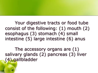 Your digestive tracts or food tube
consist of the following: (1) mouth (2)
esophagus (3) stomach (4) small
intestine (5) large intestine (6) anus
The accessory organs are (1)
salivary glands (2) pancreas (3) liver
(4) gallbladder
 