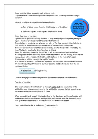 Important that blood passes through all these cells.
*Kupffer’s cells → immune calls present everywhere that catch any abnormal things "
bacteria".
-Hepatic triad (like triangle) locate between lobules
a. Most of blood comes from it/ it is the source of the blood
b. Contains hepatic vein + hepatic artery + bile ducts.
Other functions of the liver:
1-production of proteins: clotting proteins → help in stopping bleeding when getting an
injury - the liver produces it and the send it to the blood.
2-metabolism of nutrients: e.g. when we eat a lot of fat, liver convert it to cholesterol.
(it is needed in normal amounts but the excess of cholesterol is bad for us).
3-Detoxifications: Removal of toxics materials e.g. alcohol toxic will be filtered by the
liver. That’s why people who drink have liver problems.
#And if a substance cannot be detoxified, it will be captured and kept in the liver.
4-Storage of nutrients especially sugar (later use) when we are not hungry. When we are
hungry, sugar will be released to the blood. It is stored in the form of glycogen.
5-Immunity, as a filter through the kupffer’s cells.
6-Activation of vitamin D: Vitamin D is important for the bones and calcium metabolism.
We need the sun to get Vitamin D. Our liver do some modifications and then the sun
continues its job.
3) Gallblader

(storage of bile)

Location: hanging below the liver (we must look at the liver from behind to see it)
Function of the bile :
Bile, which collected from the liver, go through cystic duct and accumulate in the
gallbladder. And it is deconcentrated in the gallbladder because the bile absorb water
and make it more concentrated up to 10 times.
When we need it and we eat, the food will go to the duodenum and the gallbladder will
squeeze and empties the bile and it will go down and combine with the pancreatic duct
then go to the duodenum to do their function in the metabolism of fat.
Check the video in the attachments (Liver vedio) 

 
