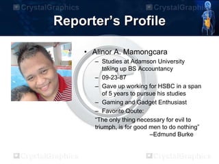 Reporter’s Profile
• Alinor A. Mamongcara
– Studies at Adamson University
taking up BS Accountancy
– 09-23-87
– Gave up working for HSBC in a span
of 5 years to pursue his studies
– Gaming and Gadget Enthusiast
– Favorite Qoute:
“The only thing necessary for evil to
triumph, is for good men to do nothing”
–Edmund Burke
 
