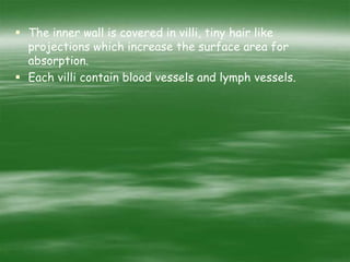  The inner wall is covered in villi, tiny hair like
projections which increase the surface area for
absorption.
 Each villi contain blood vessels and lymph vessels.
 