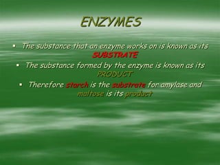 ENZYMES
 The substance that an enzyme works on is known as its
SUBSTRATE
 The substance formed by the enzyme is known as its
PRODUCT
 Therefore starch is the substrate for amylase and
maltose is its product
 