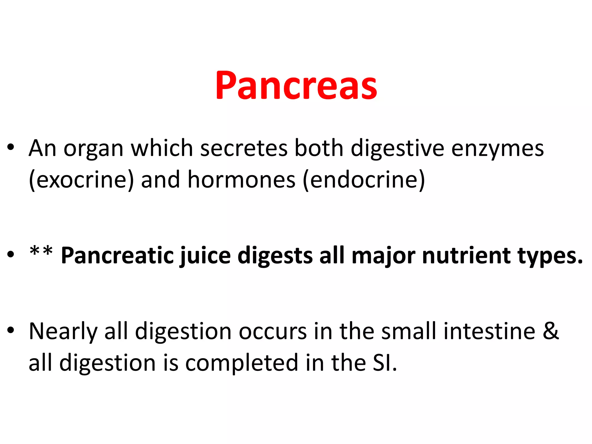 Pancreas
• An organ which secretes both digestive enzymes
(exocrine) and hormones (endocrine)
• ** Pancreatic juice digests all major nutrient types.
• Nearly all digestion occurs in the small intestine &
all digestion is completed in the SI.
 