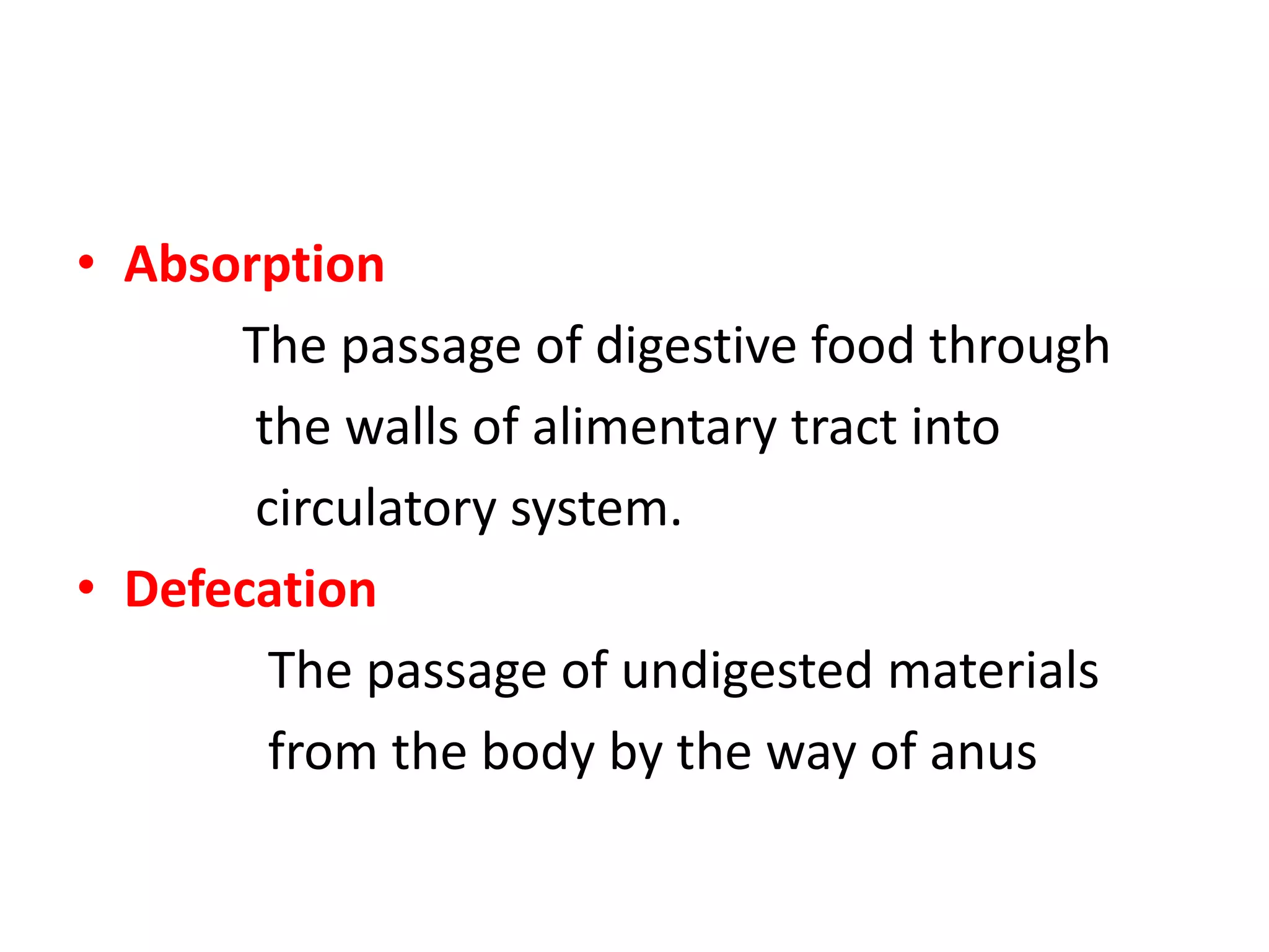 • Absorption
The passage of digestive food through
the walls of alimentary tract into
circulatory system.
• Defecation
The passage of undigested materials
from the body by the way of anus
 