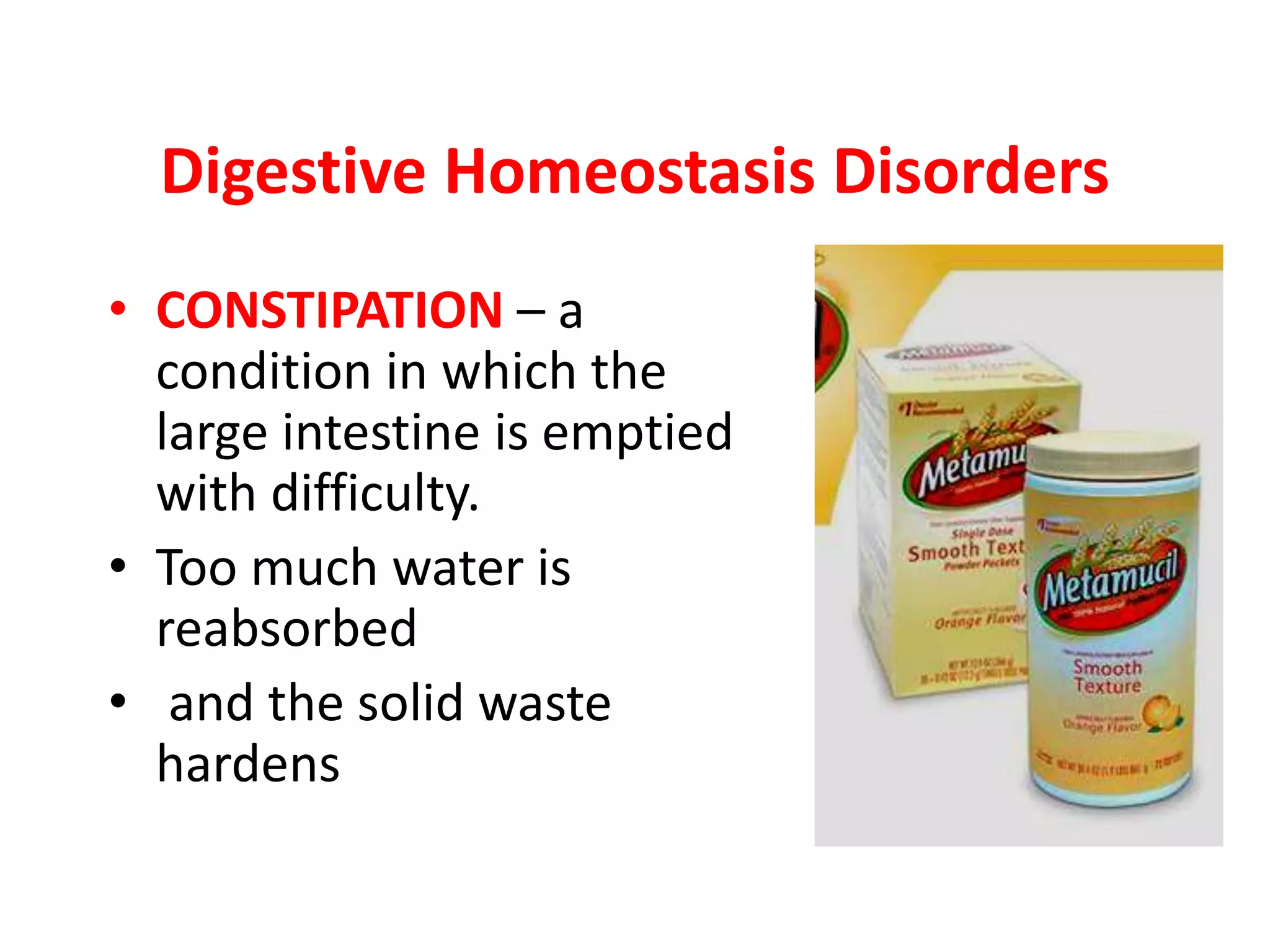 • CONSTIPATION – a
condition in which the
large intestine is emptied
with difficulty.
• Too much water is
reabsorbed
• and the solid waste
hardens
Digestive Homeostasis Disorders
 