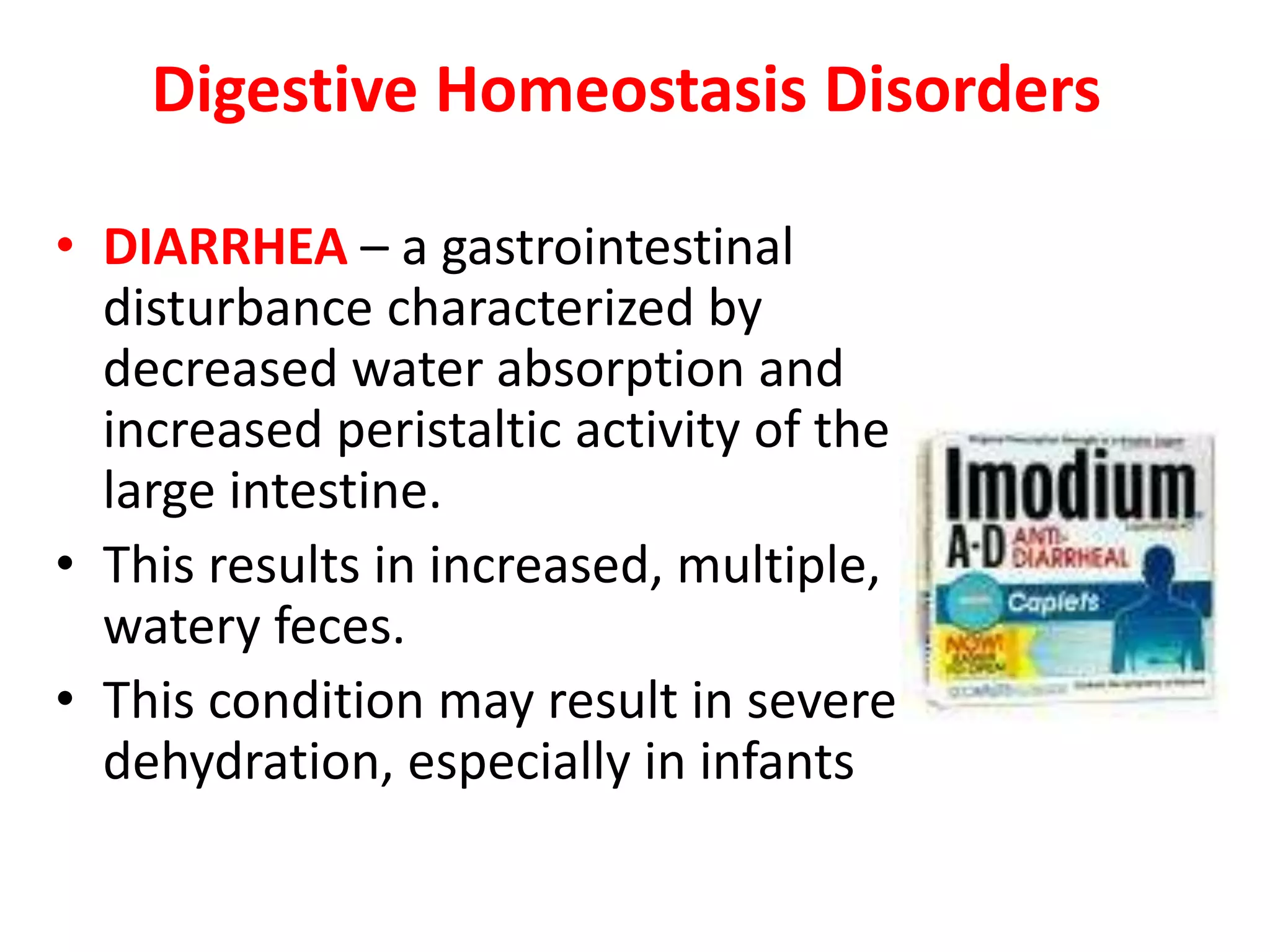 Digestive Homeostasis Disorders
• DIARRHEA – a gastrointestinal
disturbance characterized by
decreased water absorption and
increased peristaltic activity of the
large intestine.
• This results in increased, multiple,
watery feces.
• This condition may result in severe
dehydration, especially in infants
 