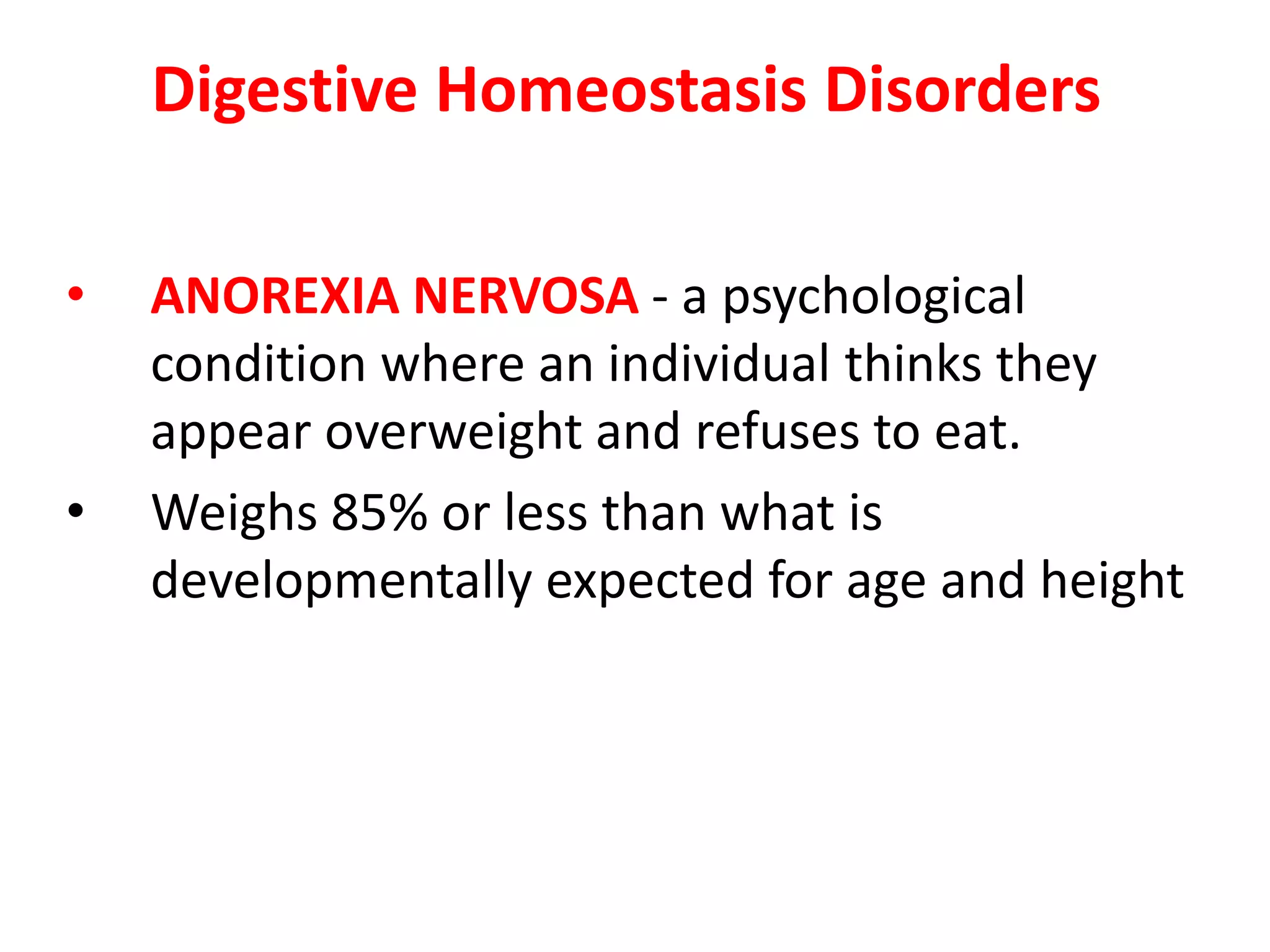 Digestive Homeostasis Disorders
• ANOREXIA NERVOSA - a psychological
condition where an individual thinks they
appear overweight and refuses to eat.
• Weighs 85% or less than what is
developmentally expected for age and height
 