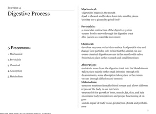 SECTION 4 
Digestive Process 
5 Processes: 
1. Mechanical 
2.Peristalsis 
3.Chemical 
4.Absorption 
5.Metabolism 
5 
Mechanical: 
-digestions begins in the mouth 
-food is chewed and broken down into smaller pieces 
*poultry use a gizzard to grind food* 
Peristalsis: 
-a muscular contraction of the digestive system 
-causes food to move through the digestive tract 
-this occurs as a wavelike movement 
Chemical: 
-involves enzymes and acids to reduce food particle size and 
change food particles into forms that the animal can use 
-some chemical digestion occurs in the mouth with saliva 
-Most takes place in the stomach and small intestines 
Absorption: 
-nutrients move from the digestive tract into the blood stream 
-takes place mainly in the small intestine through villi 
-In ruminants, some absorption takes place in the rumen 
-occurs through diffusion and osmosis 
Metabolism: 
-removes nutrients from the blood stream and allows different 
organs of the body to use nutrients 
-responsible for growth of bone, muscle, fat, skin, and hair 
-maintains body temperature and proper functioning of or-gans 
-aids in repair of body tissue, production of milk and perform-ance 
McKenna Chase Monday, December 1, 2014 at 10:16:44 AM Pacific Standard Time 70:cd:60:8b:aa:a6 
 