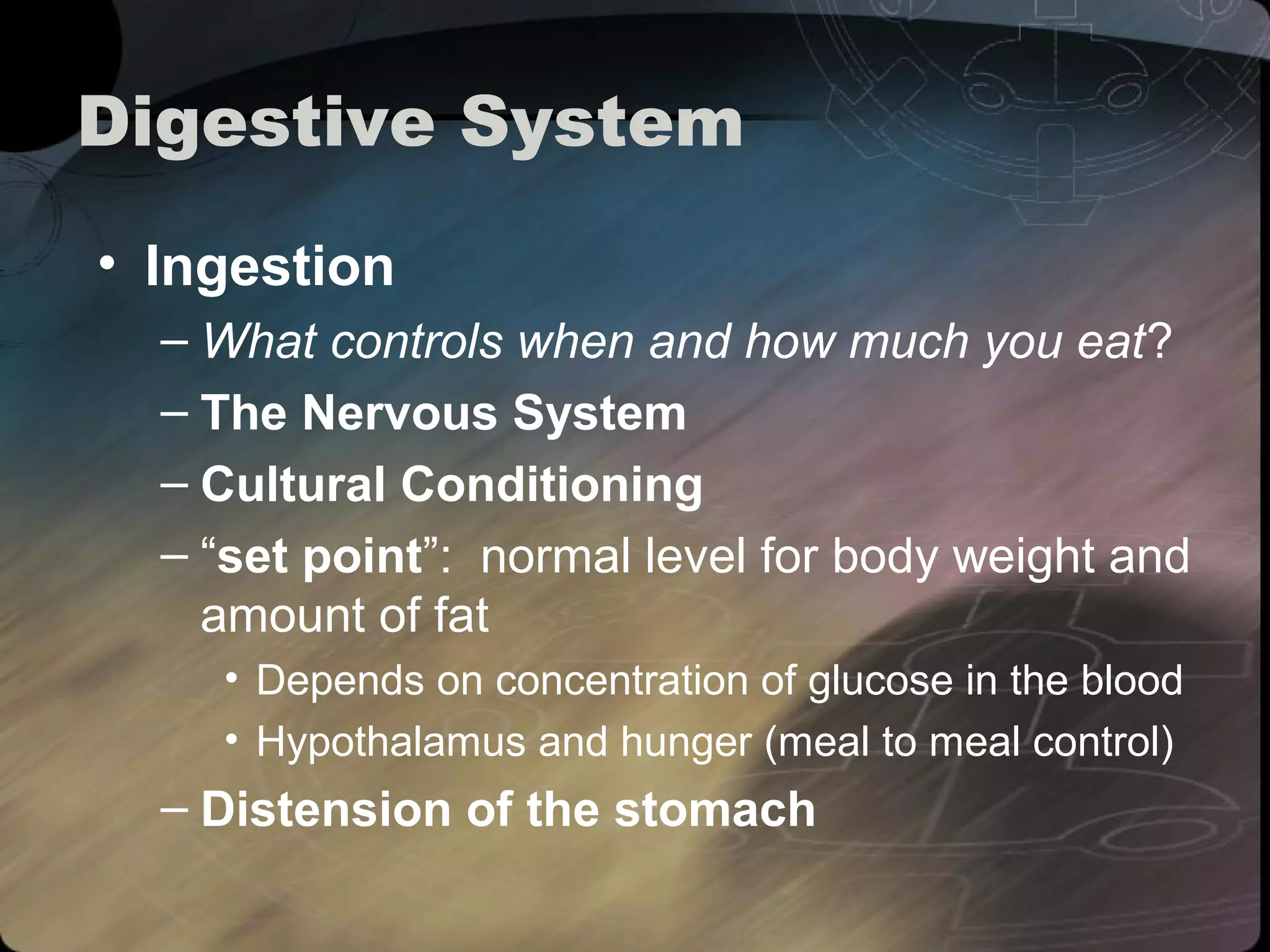 Digestive System 
• Ingestion 
– What controls when and how much you eat? 
– The Nervous System 
– Cultural Conditioning 
– “set point”: normal level for body weight and 
amount of fat 
• Depends on concentration of glucose in the blood 
• Hypothalamus and hunger (meal to meal control) 
– Distension of the stomach 
 