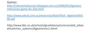 Games:
http://interactivehuman.blogspot.com.es/2008/05/digestion-
interactive-game-for-kids.html
http://www.yakult.com.au/resources/flash/flash_digestiveDD1
00.swf
http://www.bbc.co.uk/schools/gcsebitesize/science/add_edexc
el/common_systems/digestionrev1.shtml
 