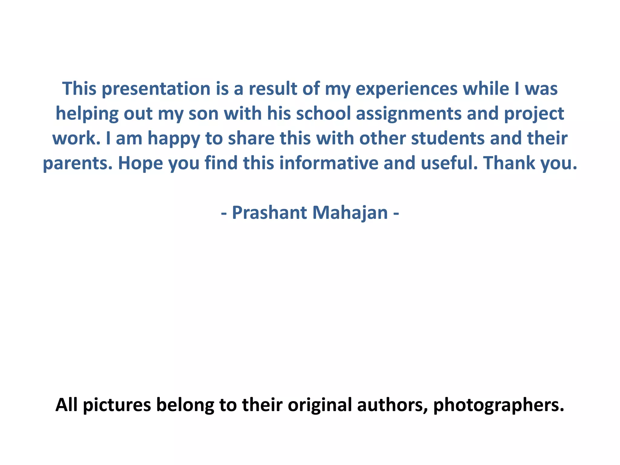 This presentation is a result of my experiences while I was
helping out my son with his school assignments and project
work. I am happy to share this with other students and their
parents. Hope you find this informative and useful. Thank you.
- Prashant Mahajan -
All pictures belong to their original authors, photographers.
 