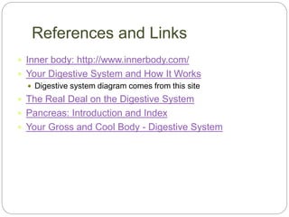 References and Links
 Inner body: http://www.innerbody.com/
 Your Digestive System and How It Works
 Digestive system diagram comes from this site
 The Real Deal on the Digestive System
 Pancreas: Introduction and Index
 Your Gross and Cool Body - Digestive System
 