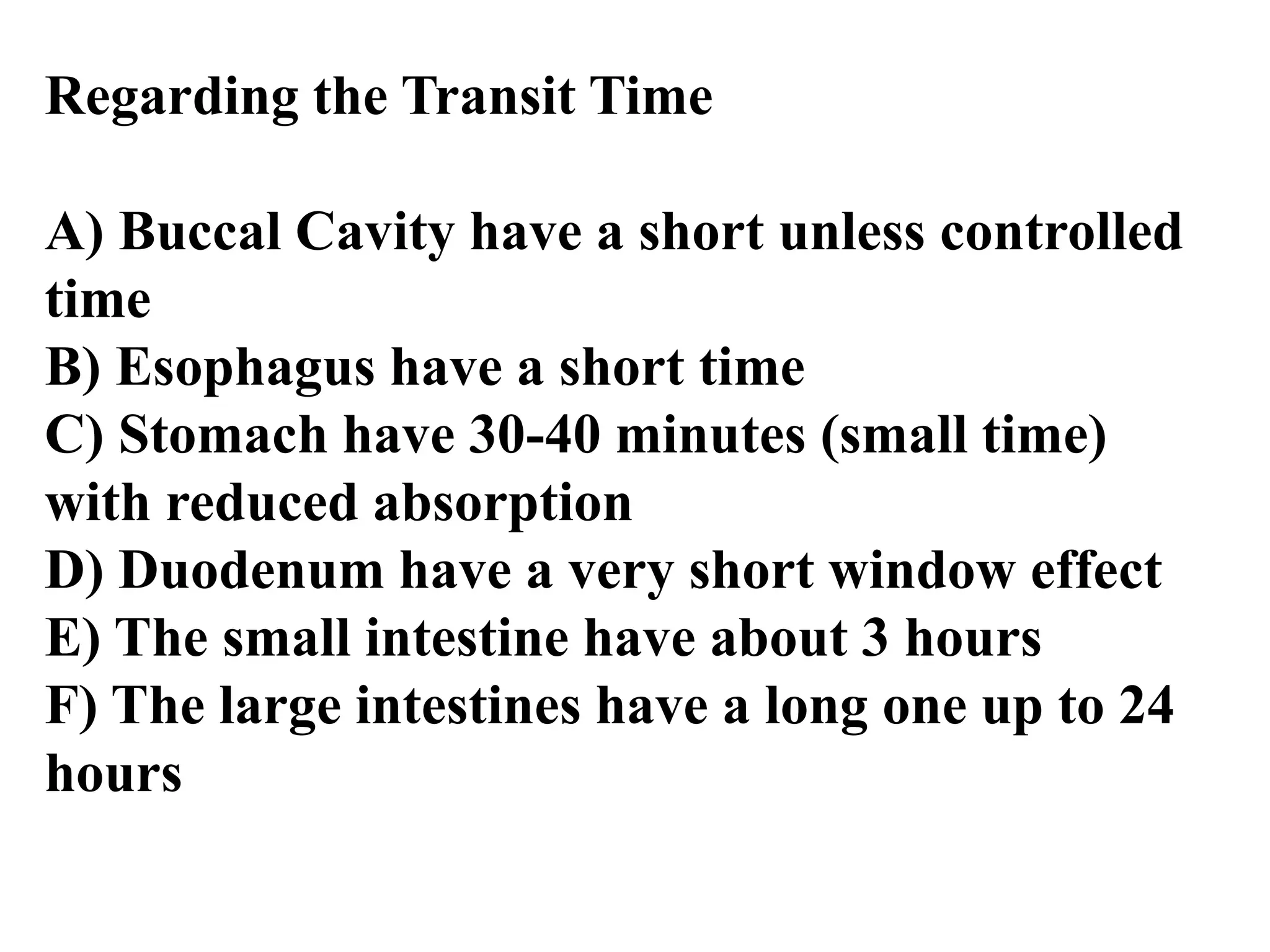 Regarding the Transit Time
A) Buccal Cavity have a short unless controlled
time
B) Esophagus have a short time
C) Stomach have 30-40 minutes (small time)
with reduced absorption
D) Duodenum have a very short window effect
E) The small intestine have about 3 hours
F) The large intestines have a long one up to 24
hours
 