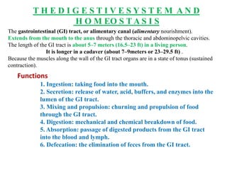 T H E D I G E S T I V E S Y S T E M A N D
H O M EO S T A S I S
The gastrointestinal (GI) tract, or alimentary canal (alimentary nourishment).
Extends from the mouth to the anus through the thoracic and abdominopelvic cavities.
The length of the GI tract is about 5–7 meters (16.5–23 ft) in a living person.
It is longer in a cadaver (about 7–9meters or 23–29.5 ft) .
Because the muscles along the wall of the GI tract organs are in a state of tonus (sustained
contraction).
Functions
1. Ingestion: taking food into the mouth.
2. Secretion: release of water, acid, buffers, and enzymes into the
lumen of the GI tract.
3. Mixing and propulsion: churning and propulsion of food
through the GI tract.
4. Digestion: mechanical and chemical breakdown of food.
5. Absorption: passage of digested products from the GI tract
into the blood and lymph.
6. Defecation: the elimination of feces from the GI tract.
 