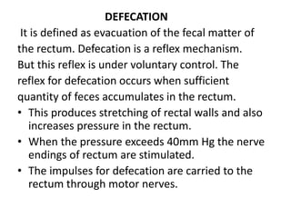 DEFECATION
It is defined as evacuation of the fecal matter of
the rectum. Defecation is a reflex mechanism.
But this reflex is under voluntary control. The
reflex for defecation occurs when sufficient
quantity of feces accumulates in the rectum.
• This produces stretching of rectal walls and also
increases pressure in the rectum.
• When the pressure exceeds 40mm Hg the nerve
endings of rectum are stimulated.
• The impulses for defecation are carried to the
rectum through motor nerves.
 