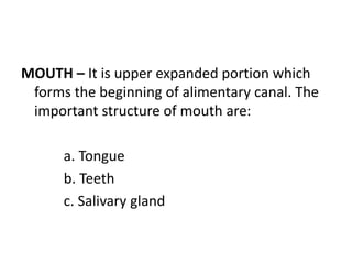 MOUTH – It is upper expanded portion which
forms the beginning of alimentary canal. The
important structure of mouth are:
a. Tongue
b. Teeth
c. Salivary gland
 
