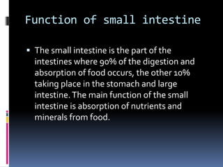 Function of small intestine
 The small intestine is the part of the
intestines where 90% of the digestion and
absorption of food occurs, the other 10%
taking place in the stomach and large
intestine.The main function of the small
intestine is absorption of nutrients and
minerals from food.
 
