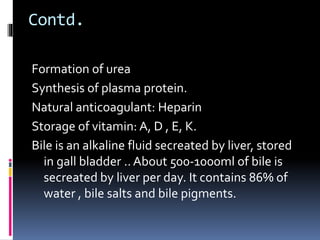Contd.
Formation of urea
Synthesis of plasma protein.
Natural anticoagulant: Heparin
Storage of vitamin: A, D , E, K.
Bile is an alkaline fluid secreated by liver, stored
in gall bladder .. About 500-1000ml of bile is
secreated by liver per day. It contains 86% of
water , bile salts and bile pigments.
 
