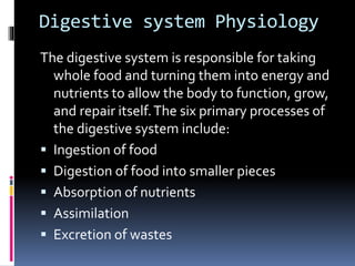 Digestive system Physiology
The digestive system is responsible for taking
whole food and turning them into energy and
nutrients to allow the body to function, grow,
and repair itself.The six primary processes of
the digestive system include:
 Ingestion of food
 Digestion of food into smaller pieces
 Absorption of nutrients
 Assimilation
 Excretion of wastes
 