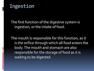 Ingestion
The first function of the digestive system is
ingestion, or the intake of food.
The mouth is responsible for this function, as it
is the orifice through which all food enters the
body.The mouth and stomach are also
responsible for the storage of food as it is
waiting to be digested.
 