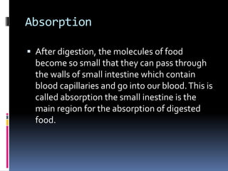 Absorption
 After digestion, the molecules of food
become so small that they can pass through
the walls of small intestine which contain
blood capillaries and go into our blood.This is
called absorption the small inestine is the
main region for the absorption of digested
food.
 