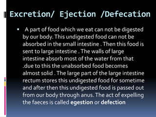 Excretion/ Ejection /Defecation
 A part of food which we eat can not be digested
by our body.This undigested food can not be
absorbed in the small intestine .Then this food is
sent to large intestine .The walls of large
intestine absorb most of the water from that
.due to this the unabsorbed food becomes
almost solid .The large part of the large intestine
rectum stores this undigested food for sometime
and after then this undigested food is passed out
from our body through anus.The act of expelling
the faeces is called egestion or defection
 