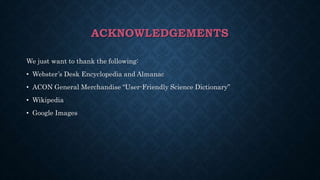 ACKNOWLEDGEMENTS
We just want to thank the following:
• Webster’s Desk Encyclopedia and Almanac
• ACON General Merchandise “User-Friendly Science Dictionary”
• Wikipedia
• Google Images
 