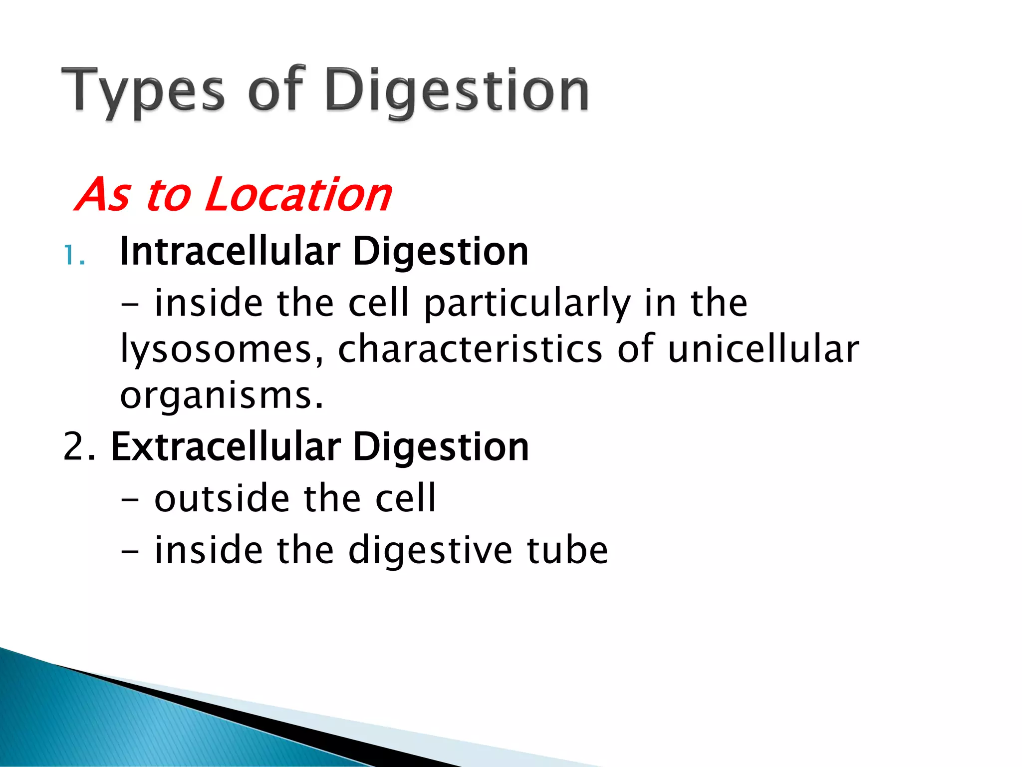 As to Location
1. Intracellular Digestion
- inside the cell particularly in the
lysosomes, characteristics of unicellular
organisms.
2. Extracellular Digestion
- outside the cell
- inside the digestive tube
 