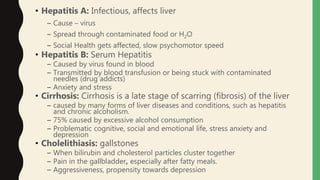 • Hepatitis A: Infectious, affects liver
– Cause – virus
– Spread through contaminated food or H2O
– Social Health gets affected, slow psychomotor speed
• Hepatitis B: Serum Hepatitis
– Caused by virus found in blood
– Transmitted by blood transfusion or being stuck with contaminated
needles (drug addicts)
– Anxiety and stress
• Cirrhosis: Cirrhosis is a late stage of scarring (fibrosis) of the liver
– caused by many forms of liver diseases and conditions, such as hepatitis
and chronic alcoholism.
– 75% caused by excessive alcohol consumption
– Problematic cognitive, social and emotional life, stress anxiety and
depression
• Cholelithiasis: gallstones
– When bilirubin and cholesterol particles cluster together
– Pain in the gallbladder, especially after fatty meals.
– Aggressiveness, propensity towards depression
 