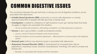 COMMON DIGESTIVE ISSUES
The connection between the gut and brain is strong, but not all digestive problems can be
associated with depression.
• Irritable Bowel Syndrome (IBS) commonly co-occurs with depression or anxiety.
Approximately 60% of people with IBS also have a mental issue.
• Constipation is related to imbalance of right bacteria in your gut. Eating foods that body
struggles to digest can exacerbate the situation.
– can be resolved with probiotics, eliminating constipation can help depression symptoms
• Nausea is also a gut problem, usually accompanies anxiety.
– can be a result of chemical imbalance and muscle tension.
– Both the situation can be caused by depression – affecting brain’s communication with digestive
system
• Stomach pain (without any physical cause) is associated with depression.
• Autonomic Arousal Disorder (ANS) is characterized by increased heart rate an
palpitations, respiratory issues, Stomach issues(Nausea, Vomiting), the need to urinate and
flushed skin.
– Basically, it’s associated with Anxiety and Panic Disorders
 