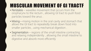 MUSCULAR MOVEMENT OF GI TRACTF
• Peristalsis – wavelike movement that occurs from the
oropharynx to the rectum , allowing GI tract to push food
particles toward the anus .
• Mixing—mixing motion in the oral cavity and stomach that
allows the GI tract to repeatedly break down food into
smaller particles , using mechanical digestion .
• Segmentation – regions of the small intestine contracting
and relaxing independently , allowing the small intestine to
digestive and absorb more efficiently
 