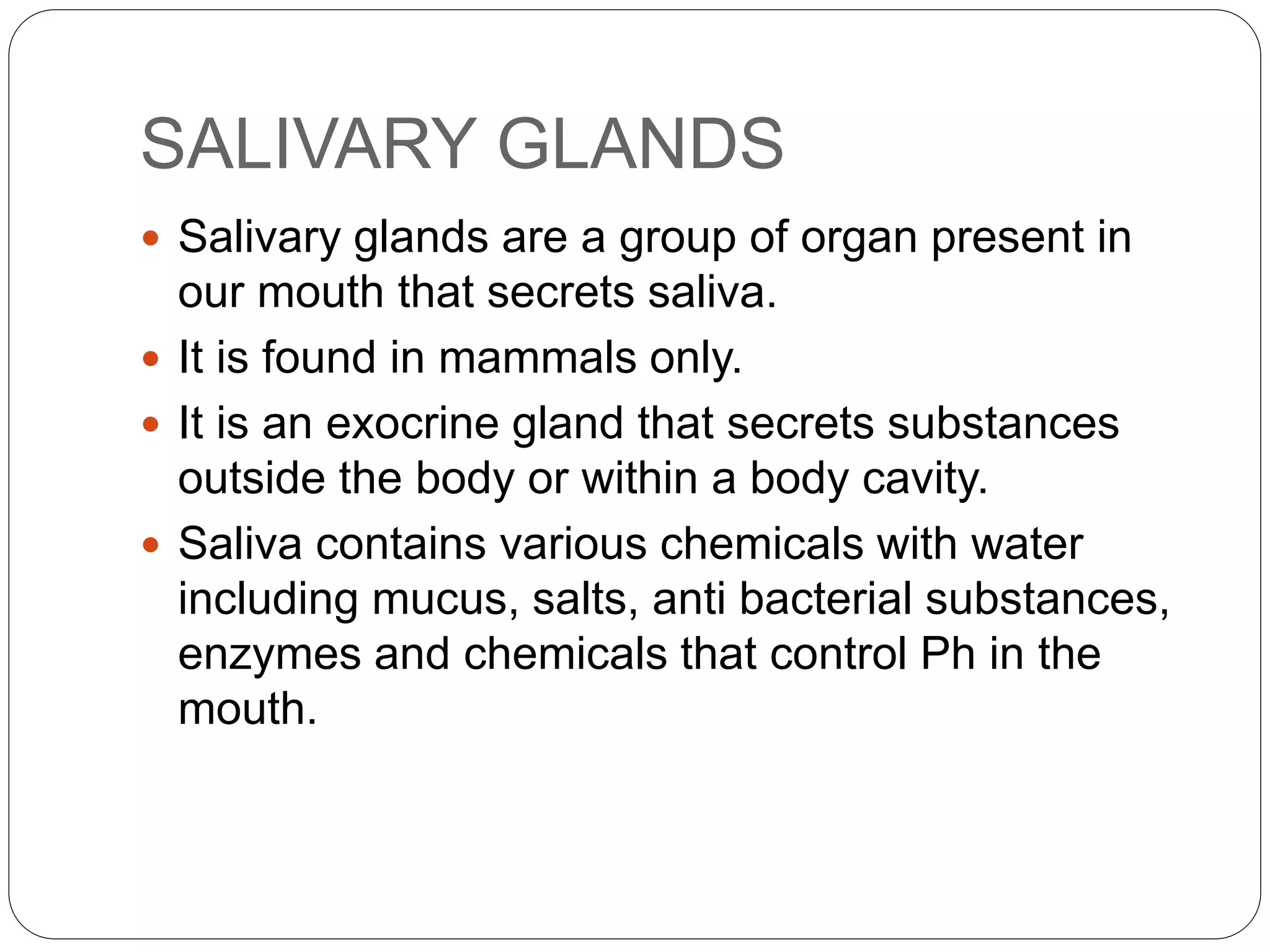 SALIVARY GLANDS
 Salivary glands are a group of organ present in
our mouth that secrets saliva.
 It is found in mammals only.
 It is an exocrine gland that secrets substances
outside the body or within a body cavity.
 Saliva contains various chemicals with water
including mucus, salts, anti bacterial substances,
enzymes and chemicals that control Ph in the
mouth.
 