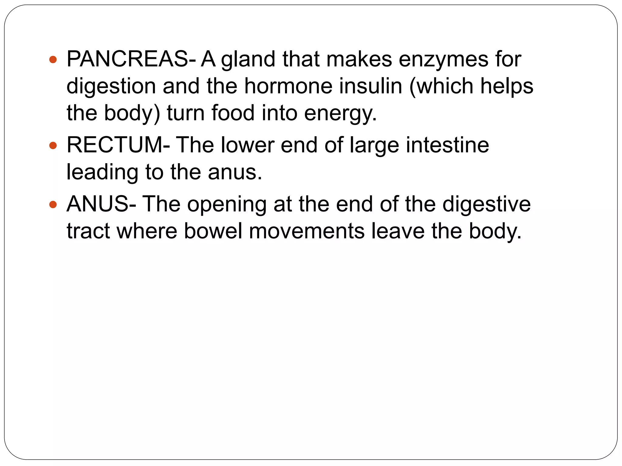  PANCREAS- A gland that makes enzymes for
digestion and the hormone insulin (which helps
the body) turn food into energy.
 RECTUM- The lower end of large intestine
leading to the anus.
 ANUS- The opening at the end of the digestive
tract where bowel movements leave the body.
 