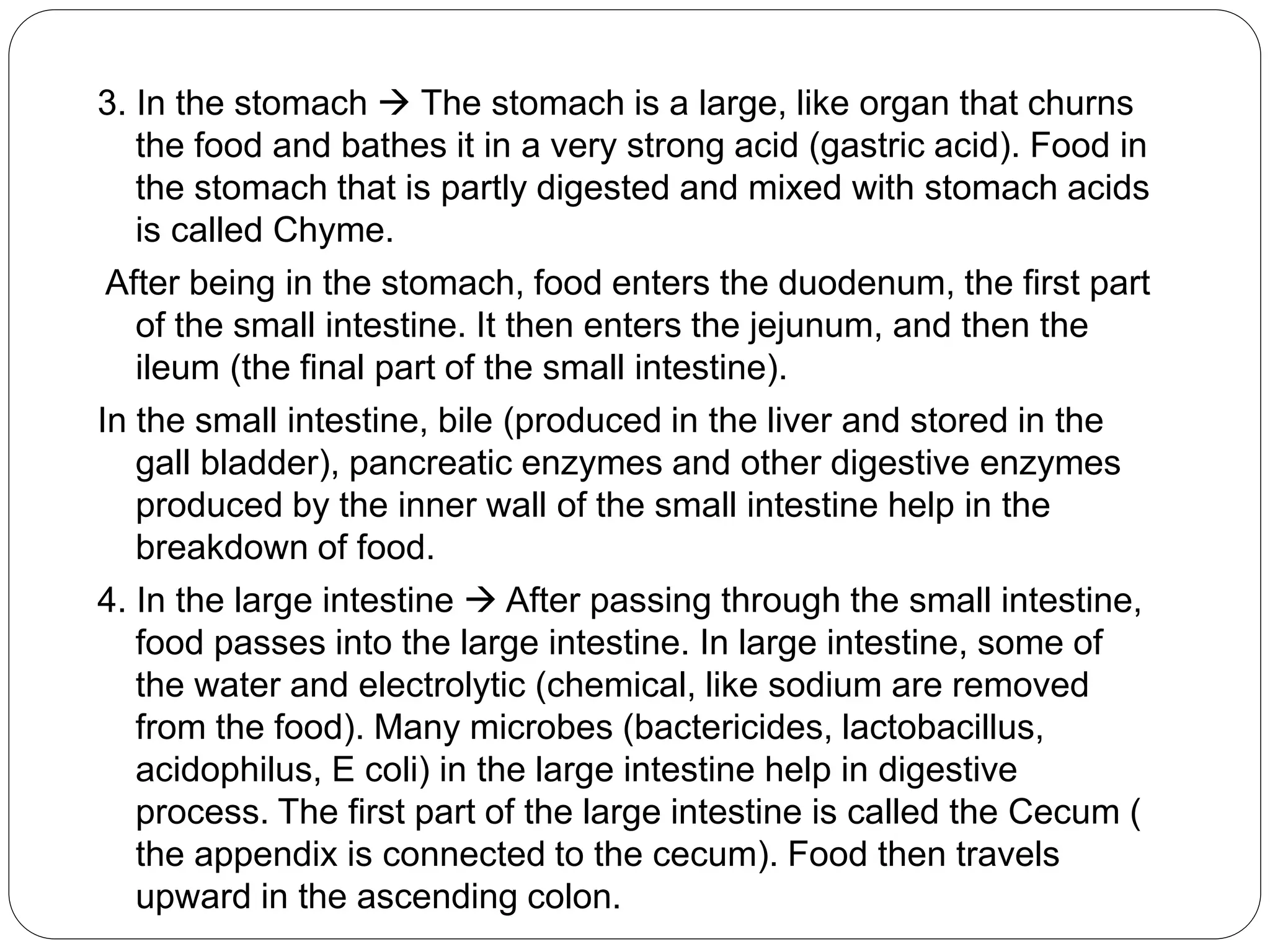 3. In the stomach  The stomach is a large, like organ that churns
the food and bathes it in a very strong acid (gastric acid). Food in
the stomach that is partly digested and mixed with stomach acids
is called Chyme.
After being in the stomach, food enters the duodenum, the first part
of the small intestine. It then enters the jejunum, and then the
ileum (the final part of the small intestine).
In the small intestine, bile (produced in the liver and stored in the
gall bladder), pancreatic enzymes and other digestive enzymes
produced by the inner wall of the small intestine help in the
breakdown of food.
4. In the large intestine  After passing through the small intestine,
food passes into the large intestine. In large intestine, some of
the water and electrolytic (chemical, like sodium are removed
from the food). Many microbes (bactericides, lactobacillus,
acidophilus, E coli) in the large intestine help in digestive
process. The first part of the large intestine is called the Cecum (
the appendix is connected to the cecum). Food then travels
upward in the ascending colon.
 