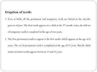 Eruption of teeth:
 Even at birth, all the permanent and temporary teeth are buried in the alveolar
process of jaws. The first tooth appears in a child at the 7th month. Later, the full set
of temporary teeth is completed at the age of two years.
 The first permanent tooth to appear is the first molar which appears at the age of 6
years. The set of permanent teeth is completed at the age of 12 years. But the third
molar (wisdom tooth) appears between 17 and 25 years.
 
