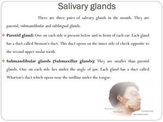 Salivary glands
There are three pairs of salivary glands in the mouth. They are
parotid, submandibular and sublingual glands.
 Parotid gland: One on each side is present below and in front of each ear. Each gland
has a duct called Stenson’s duct. This duct opens on the inner side of cheek opposite to
the second upper molar tooth.
 Submandibular glands (Submaxillar glands): They are smaller than parotid
glands. One on each side lies under the angle of jaw. Each gland has a duct called
Wharton’s duct which opens near the midline under the tongue.
 