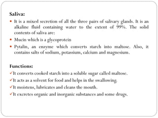 Saliva:
 It is a mixed secretion of all the three pairs of salivary glands. It is an
alkaline fluid containing water to the extent of 99%. The solid
contents of saliva are:
 Mucin which is a glycoprotein
 Pytalin, an enzyme which converts starch into maltose. Also, it
contains salts of sodium, potassium, calcium and magnesium.
Functions:
It converts cooked starch into a soluble sugar called maltose.
It acts as a solvent for food and helps in the swallowing.
It moistens, lubricates and cleans the mouth.
It excretes organic and inorganic substances and some drugs.
 