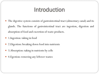 Introduction
 The digestive system consists of gastrointestinal tract (alimentary canal) and its
glands. The functions of gastrointestinal tract are ingestion, digestion and
absorption of food and excretion of waste products.
 1.Ingestion: taking in food
 2.Digestion: breaking down food into nutrients
 3.Absorption: taking in nutrients by cells
 4.Egestion: removing any leftover wastes
 