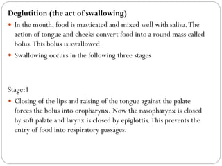 Deglutition (the act of swallowing)
 In the mouth, food is masticated and mixed well with saliva.The
action of tongue and cheeks convert food into a round mass called
bolus.This bolus is swallowed.
 Swallowing occurs in the following three stages
Stage:1
 Closing of the lips and raising of the tongue against the palate
forces the bolus into oropharynx. Now the nasopharynx is closed
by soft palate and larynx is closed by epiglottis.This prevents the
entry of food into respiratory passages.
 