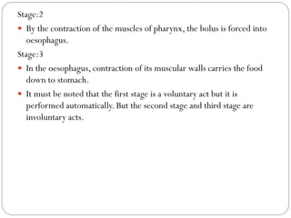 Stage:2
 By the contraction of the muscles of pharynx, the bolus is forced into
oesophagus.
Stage:3
 In the oesophagus, contraction of its muscular walls carries the food
down to stomach.
 It must be noted that the first stage is a voluntary act but it is
performed automatically. But the second stage and third stage are
involuntary acts.
 