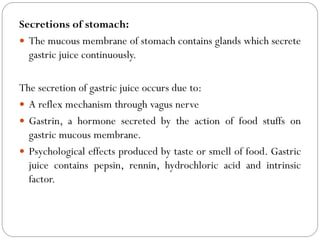 Secretions of stomach:
 The mucous membrane of stomach contains glands which secrete
gastric juice continuously.
The secretion of gastric juice occurs due to:
 A reflex mechanism through vagus nerve
 Gastrin, a hormone secreted by the action of food stuffs on
gastric mucous membrane.
 Psychological effects produced by taste or smell of food. Gastric
juice contains pepsin, rennin, hydrochloric acid and intrinsic
factor.
 