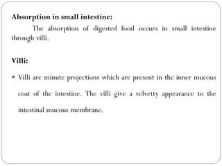 Absorption in small intestine:
The absorption of digested food occurs in small intestine
through villi.
Villi:
 Villi are minute projections which are present in the inner mucous
coat of the intestine. The villi give a velvetty appearance to the
intestinal mucous membrane.
 