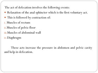 The act of defecation involves the following events:
 Relaxation of the anal sphincter which is the first voluntary act.
 This is followed by contraction of:
i. Muscles of rectum
ii.Muscles of pelvic floor
iii.Muscles of abdominal wall
iv.Diaphragm
These acts increase the pressure in abdomen and pelvic cavity
and help in defecation.
 